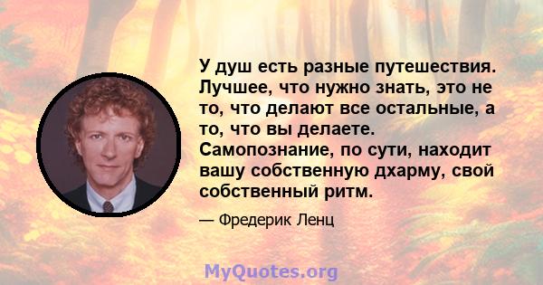 У душ есть разные путешествия. Лучшее, что нужно знать, это не то, что делают все остальные, а то, что вы делаете. Самопознание, по сути, находит вашу собственную дхарму, свой собственный ритм.