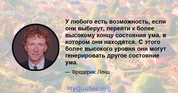 У любого есть возможность, если они выберут, перейти к более высокому концу состояния ума, в котором они находятся. С этого более высокого уровня они могут генерировать другое состояние ума.