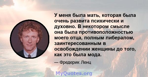 У меня была мать, которая была очень развита психически и духовно. В некотором смысле она была противоположностью моего отца, полным либералом, заинтересованным в освобождении женщины до того, как это была мода.