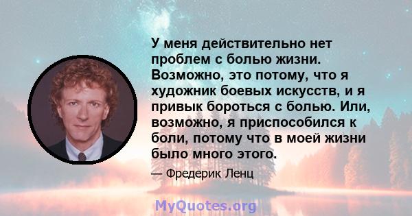 У меня действительно нет проблем с болью жизни. Возможно, это потому, что я художник боевых искусств, и я привык бороться с болью. Или, возможно, я приспособился к боли, потому что в моей жизни было много этого.