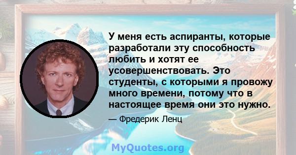 У меня есть аспиранты, которые разработали эту способность любить и хотят ее усовершенствовать. Это студенты, с которыми я провожу много времени, потому что в настоящее время они это нужно.