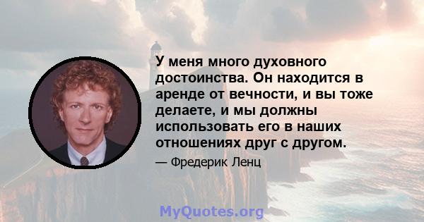 У меня много духовного достоинства. Он находится в аренде от вечности, и вы тоже делаете, и мы должны использовать его в наших отношениях друг с другом.