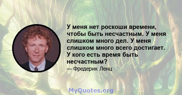 У меня нет роскоши времени, чтобы быть несчастным. У меня слишком много дел. У меня слишком много всего достигает. У кого есть время быть несчастным?