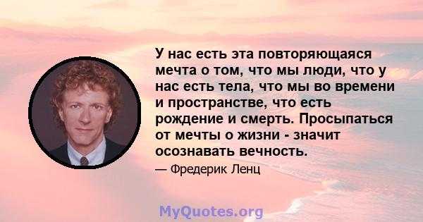 У нас есть эта повторяющаяся мечта о том, что мы люди, что у нас есть тела, что мы во времени и пространстве, что есть рождение и смерть. Просыпаться от мечты о жизни - значит осознавать вечность.