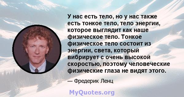 У нас есть тело, но у нас также есть тонкое тело, тело энергии, которое выглядит как наше физическое тело. Тонкое физическое тело состоит из энергии, света, который вибрирует с очень высокой скоростью, поэтому