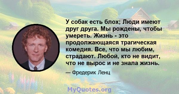 У собак есть блох; Люди имеют друг друга. Мы рождены, чтобы умереть. Жизнь - это продолжающаяся трагическая комедия. Все, что мы любим, страдают. Любой, кто не видит, что не вырос и не знала жизнь.