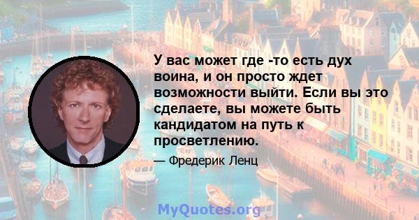 У вас может где -то есть дух воина, и он просто ждет возможности выйти. Если вы это сделаете, вы можете быть кандидатом на путь к просветлению.