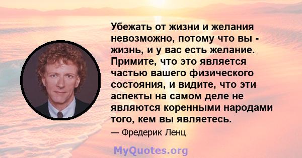 Убежать от жизни и желания невозможно, потому что вы - жизнь, и у вас есть желание. Примите, что это является частью вашего физического состояния, и видите, что эти аспекты на самом деле не являются коренными народами