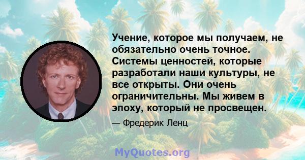 Учение, которое мы получаем, не обязательно очень точное. Системы ценностей, которые разработали наши культуры, не все открыты. Они очень ограничительны. Мы живем в эпоху, который не просвещен.