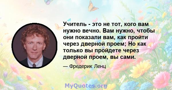 Учитель - это не тот, кого вам нужно вечно. Вам нужно, чтобы они показали вам, как пройти через дверной проем; Но как только вы пройдете через дверной проем, вы сами.