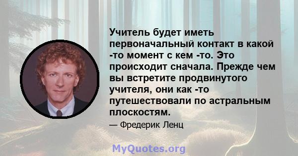 Учитель будет иметь первоначальный контакт в какой -то момент с кем -то. Это происходит сначала. Прежде чем вы встретите продвинутого учителя, они как -то путешествовали по астральным плоскостям.