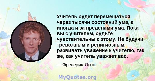 Учитель будет перемещаться через тысячи состояний ума, а иногда и за пределами ума. Пока вы с учителем, будьте чувствительны к этому. Не будучи тревожным и религиозным, развивать уважение к учителю, так же, как учитель