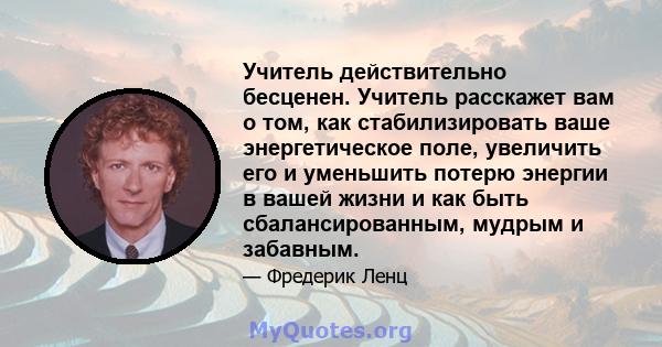 Учитель действительно бесценен. Учитель расскажет вам о том, как стабилизировать ваше энергетическое поле, увеличить его и уменьшить потерю энергии в вашей жизни и как быть сбалансированным, мудрым и забавным.