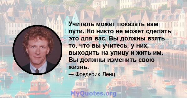 Учитель может показать вам пути. Но никто не может сделать это для вас. Вы должны взять то, что вы учитесь, у них, выходить на улицу и жить им. Вы должны изменить свою жизнь.