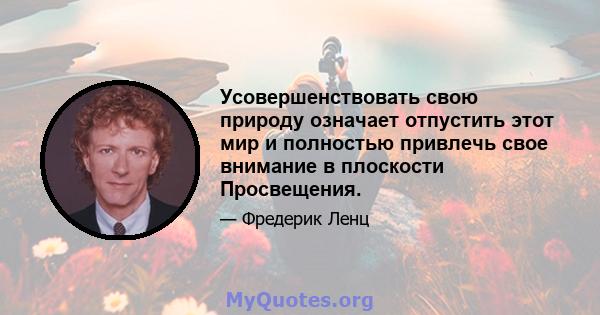 Усовершенствовать свою природу означает отпустить этот мир и полностью привлечь свое внимание в плоскости Просвещения.