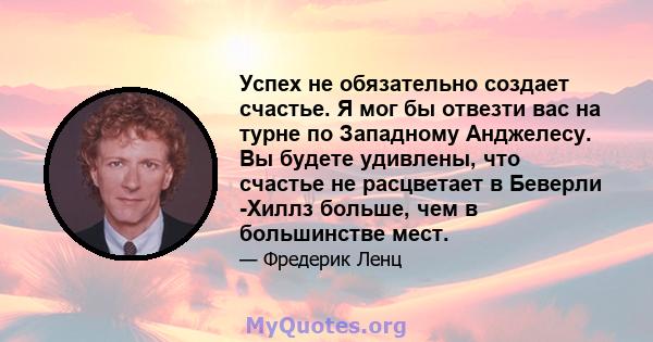 Успех не обязательно создает счастье. Я мог бы отвезти вас на турне по Западному Анджелесу. Вы будете удивлены, что счастье не расцветает в Беверли -Хиллз больше, чем в большинстве мест.