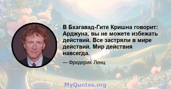 В Бхагавад-Гите Кришна говорит: Арджуна, вы не можете избежать действий. Все застряли в мире действий. Мир действия навсегда.