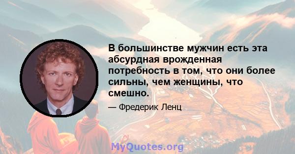 В большинстве мужчин есть эта абсурдная врожденная потребность в том, что они более сильны, чем женщины, что смешно.