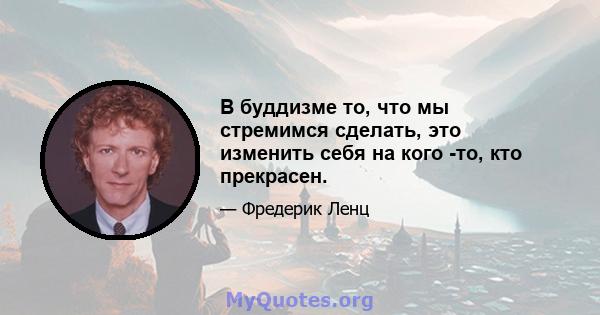 В буддизме то, что мы стремимся сделать, это изменить себя на кого -то, кто прекрасен.