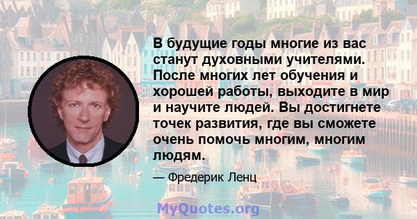 В будущие годы многие из вас станут духовными учителями. После многих лет обучения и хорошей работы, выходите в мир и научите людей. Вы достигнете точек развития, где вы сможете очень помочь многим, многим людям.