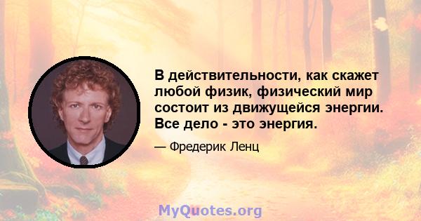 В действительности, как скажет любой физик, физический мир состоит из движущейся энергии. Все дело - это энергия.