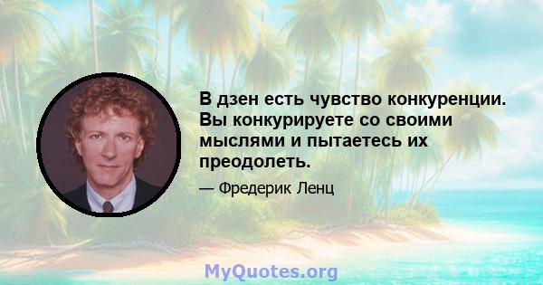 В дзен есть чувство конкуренции. Вы конкурируете со своими мыслями и пытаетесь их преодолеть.