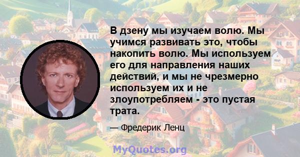 В дзену мы изучаем волю. Мы учимся развивать это, чтобы накопить волю. Мы используем его для направления наших действий, и мы не чрезмерно используем их и не злоупотребляем - это пустая трата.