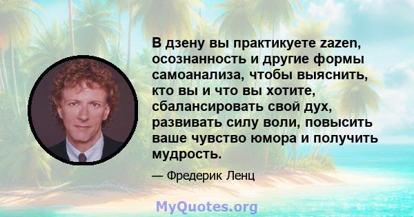 В дзену вы практикуете zazen, осознанность и другие формы самоанализа, чтобы выяснить, кто вы и что вы хотите, сбалансировать свой дух, развивать силу воли, повысить ваше чувство юмора и получить мудрость.