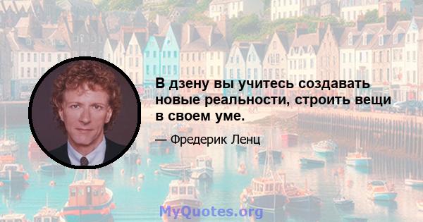 В дзену вы учитесь создавать новые реальности, строить вещи в своем уме.