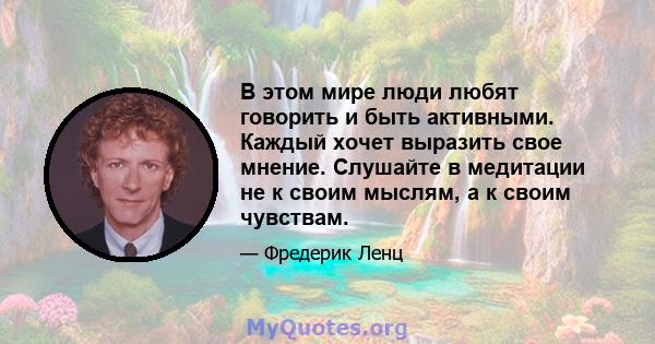 В этом мире люди любят говорить и быть активными. Каждый хочет выразить свое мнение. Слушайте в медитации не к своим мыслям, а к своим чувствам.