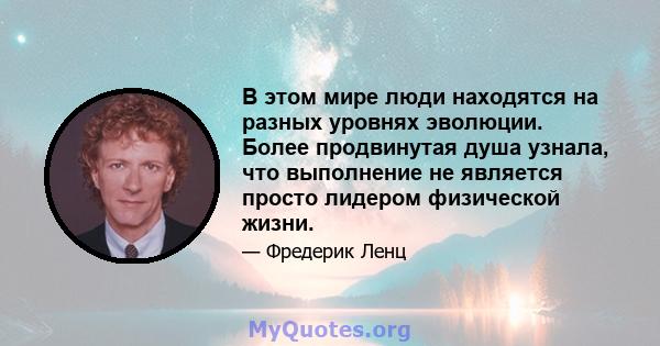 В этом мире люди находятся на разных уровнях эволюции. Более продвинутая душа узнала, что выполнение не является просто лидером физической жизни.