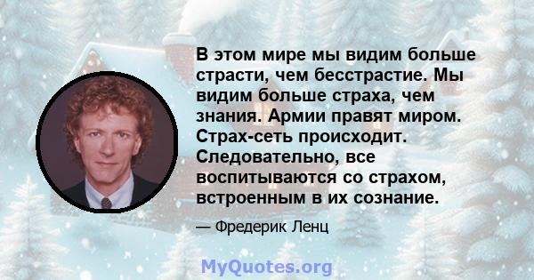 В этом мире мы видим больше страсти, чем бесстрастие. Мы видим больше страха, чем знания. Армии правят миром. Страх-сеть происходит. Следовательно, все воспитываются со страхом, встроенным в их сознание.