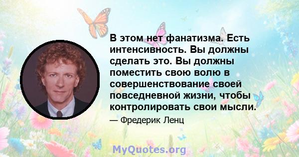 В этом нет фанатизма. Есть интенсивность. Вы должны сделать это. Вы должны поместить свою волю в совершенствование своей повседневной жизни, чтобы контролировать свои мысли.