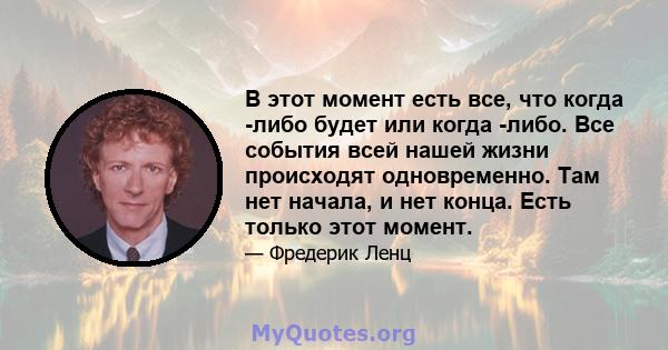 В этот момент есть все, что когда -либо будет или когда -либо. Все события всей нашей жизни происходят одновременно. Там нет начала, и нет конца. Есть только этот момент.