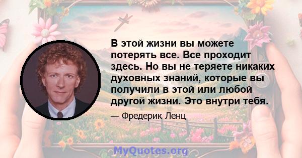 В этой жизни вы можете потерять все. Все проходит здесь. Но вы не теряете никаких духовных знаний, которые вы получили в этой или любой другой жизни. Это внутри тебя.