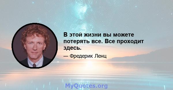 В этой жизни вы можете потерять все. Все проходит здесь.