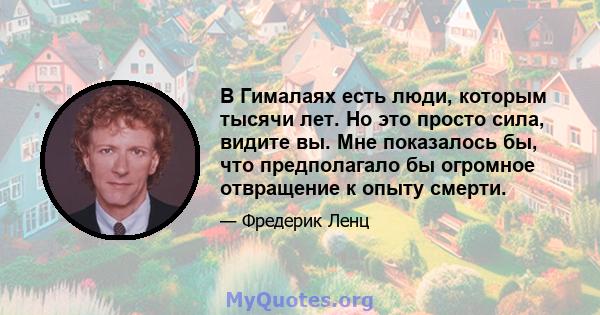 В Гималаях есть люди, которым тысячи лет. Но это просто сила, видите вы. Мне показалось бы, что предполагало бы огромное отвращение к опыту смерти.