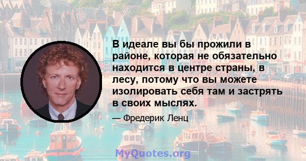 В идеале вы бы прожили в районе, которая не обязательно находится в центре страны, в лесу, потому что вы можете изолировать себя там и застрять в своих мыслях.