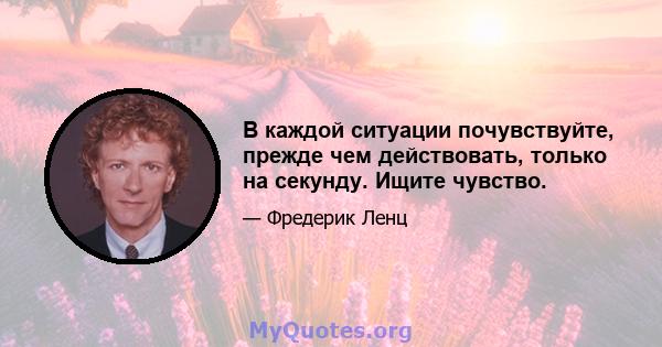 В каждой ситуации почувствуйте, прежде чем действовать, только на секунду. Ищите чувство.