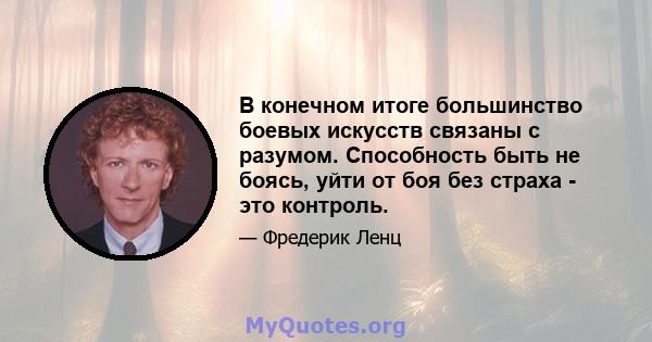 В конечном итоге большинство боевых искусств связаны с разумом. Способность быть не боясь, уйти от боя без страха - это контроль.