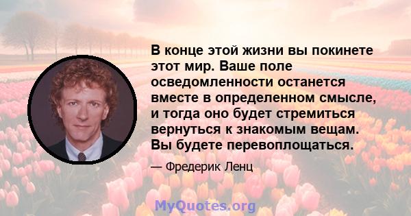 В конце этой жизни вы покинете этот мир. Ваше поле осведомленности останется вместе в определенном смысле, и тогда оно будет стремиться вернуться к знакомым вещам. Вы будете перевоплощаться.