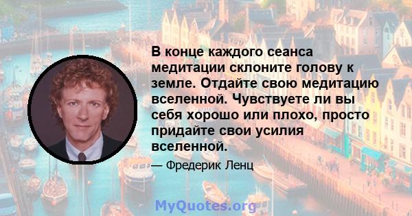 В конце каждого сеанса медитации склоните голову к земле. Отдайте свою медитацию вселенной. Чувствуете ли вы себя хорошо или плохо, просто придайте свои усилия вселенной.