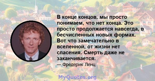 В конце концов, мы просто понимаем, что нет конца. Это просто продолжается навсегда, в бесчисленных новых формах. Вот что замечательно в вселенной, от жизни нет спасения. Смерть даже не заканчивается.