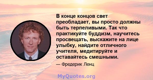 В конце концов свет преобладает, вы просто должны быть терпеливыми. Так что практикуйте буддизм, научитесь просвещать, выскажите на лице улыбку, найдите отличного учителя, медитируйте и оставайтесь смешными.