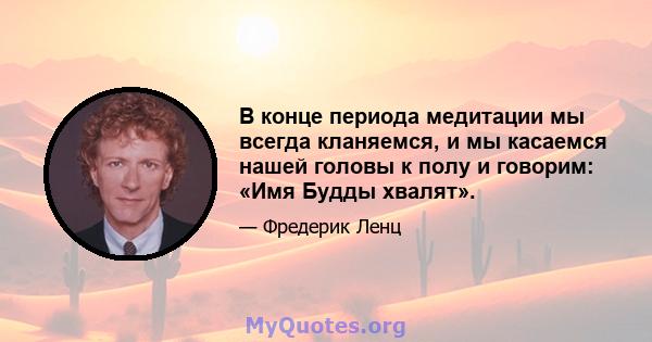 В конце периода медитации мы всегда кланяемся, и мы касаемся нашей головы к полу и говорим: «Имя Будды хвалят».