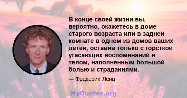 В конце своей жизни вы, вероятно, окажетесь в доме старого возраста или в задней комнате в одном из домов ваших детей, оставив только с горсткой угасающих воспоминаний и телом, наполненным большой болью и страданиями.