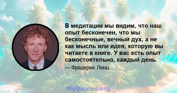 В медитации мы видим, что наш опыт бесконечен, что мы бесконечные, вечный дух, а не как мысль или идея, которую вы читаете в книге. У вас есть опыт самостоятельно, каждый день.