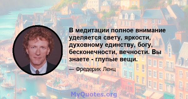 В медитации полное внимание уделяется свету, яркости, духовному единству, богу, бесконечности, вечности. Вы знаете - глупые вещи.