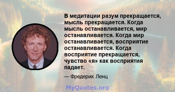 В медитации разум прекращается, мысль прекращается. Когда мысль останавливается, мир останавливается. Когда мир останавливается, восприятие останавливается. Когда восприятие прекращается, чувство «я» как восприятия