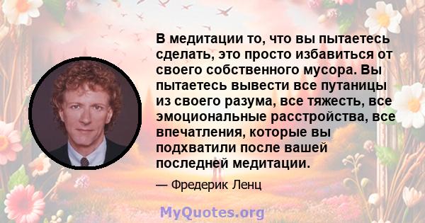 В медитации то, что вы пытаетесь сделать, это просто избавиться от своего собственного мусора. Вы пытаетесь вывести все путаницы из своего разума, все тяжесть, все эмоциональные расстройства, все впечатления, которые вы 